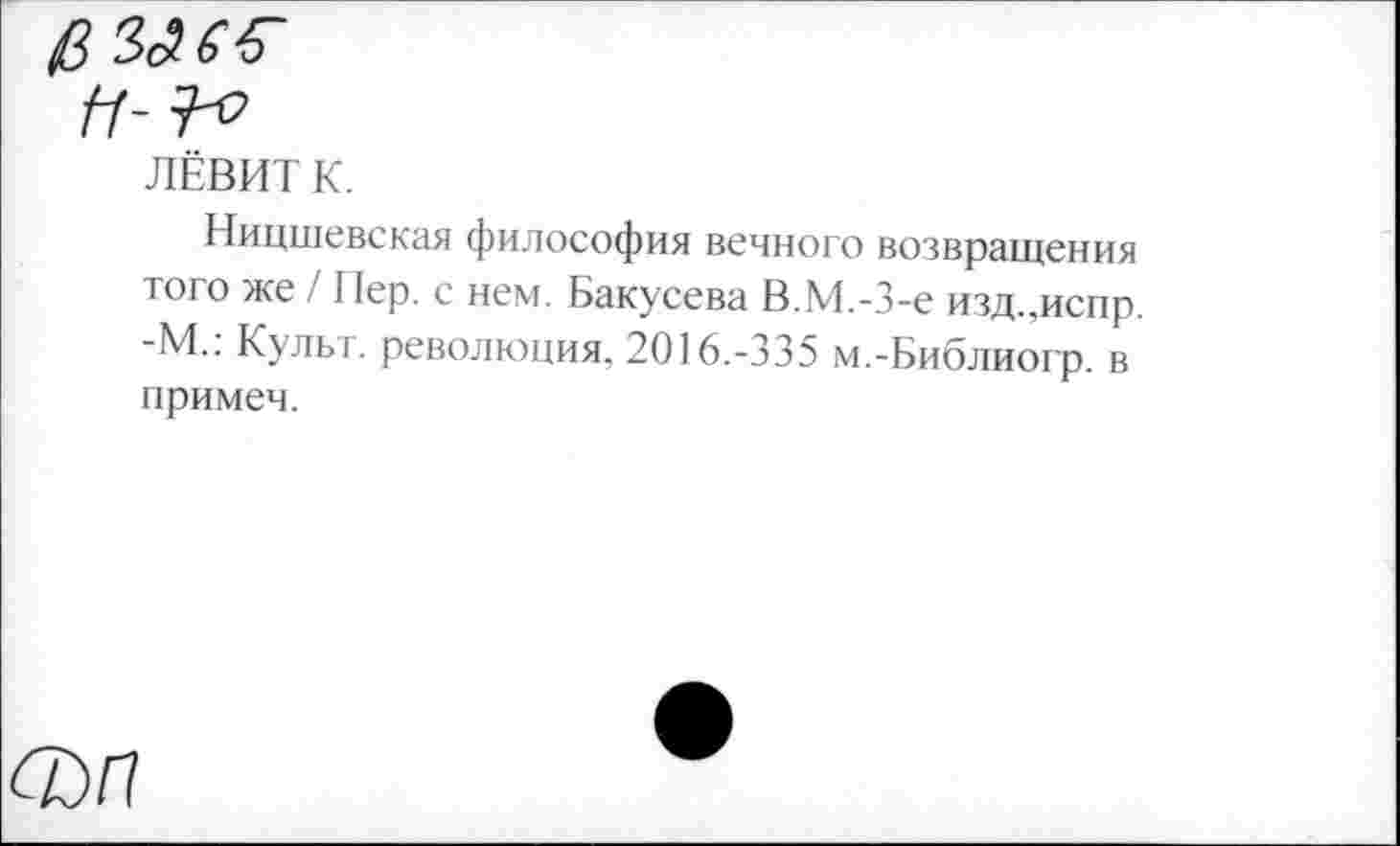 ﻿ЛЁВИТ К.
Ницшевская философия вечного возвращения того же / Пер. с нем. Бакусева В.М.-З-е изд.,испр. -М.: Культ, революция. 2016.-335 м.-Библиогр. в примеч.
ФП